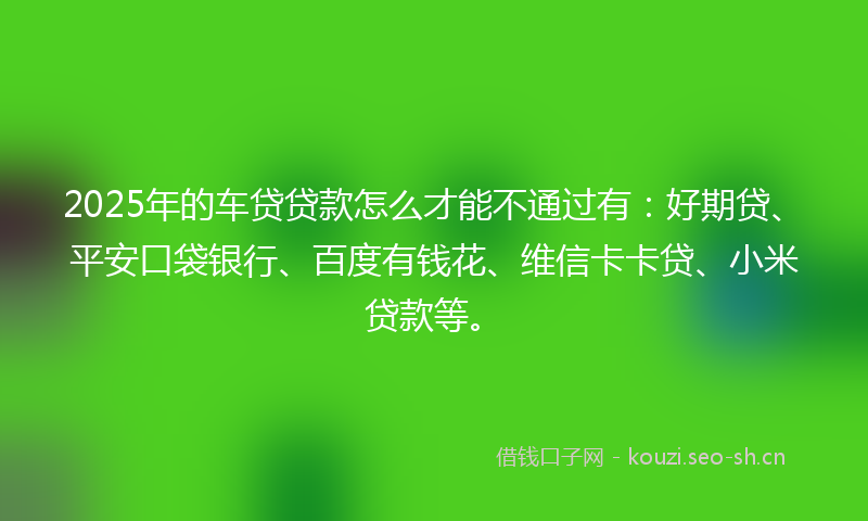 2025年的车贷贷款怎么才能不通过有：好期贷、平安口袋银行、百度有钱花、维信卡卡贷、小米贷款等。