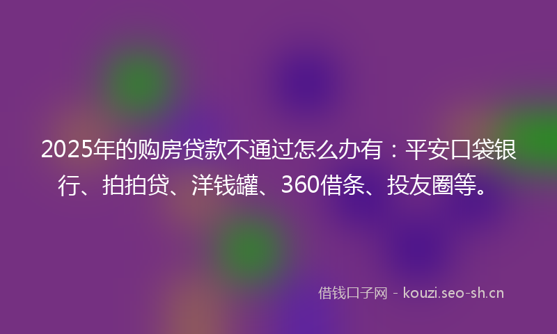 2025年的购房贷款不通过怎么办有：平安口袋银行、拍拍贷、洋钱罐、360借条、投友圈等。