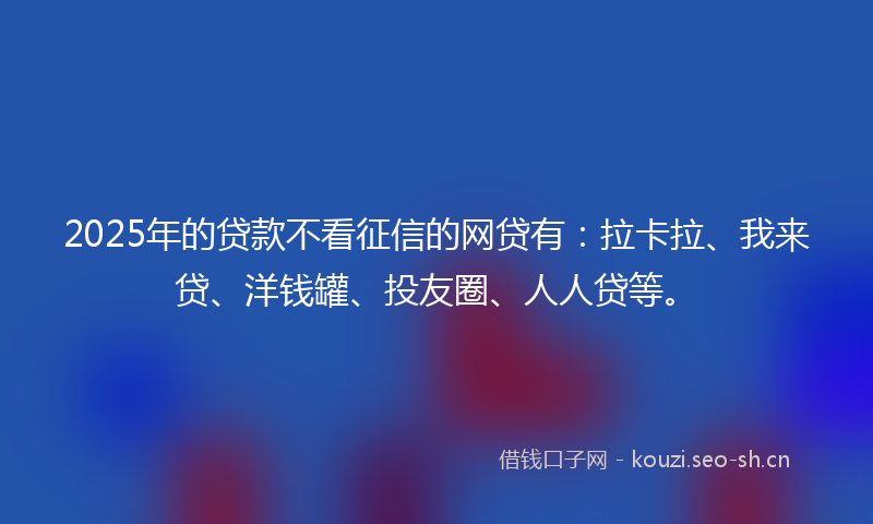 2025年的贷款不看征信的网贷有：拉卡拉、我来贷、洋钱罐、投友圈、人人贷等。