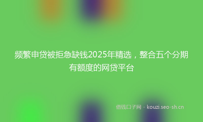 频繁申贷被拒急缺钱2025年精选，整合五个分期有额度的网贷平台