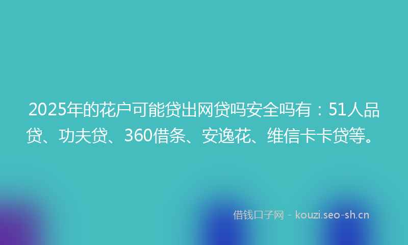2025年的花户可能贷出网贷吗安全吗有：51人品贷、功夫贷、360借条、安逸花、维信卡卡贷等。