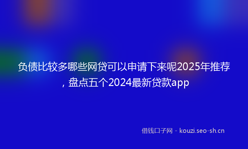 负债比较多哪些网贷可以申请下来呢2025年推荐，盘点五个2024最新贷款app