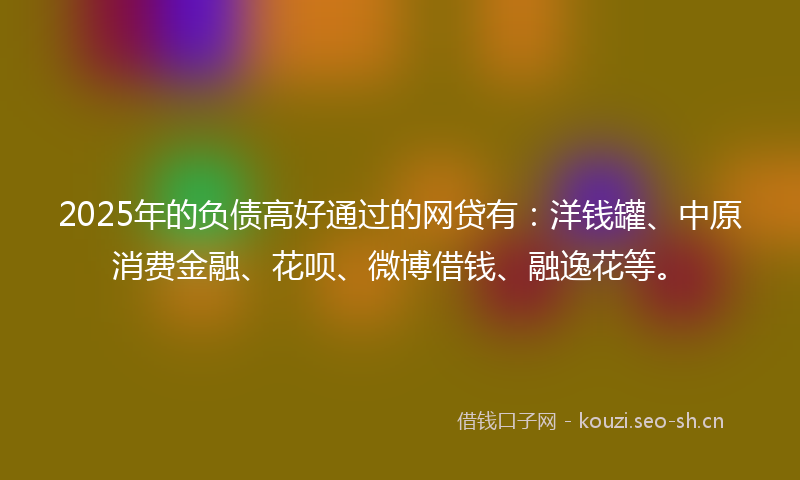 2025年的负债高好通过的网贷有：洋钱罐、中原消费金融、花呗、微博借钱、融逸花等。