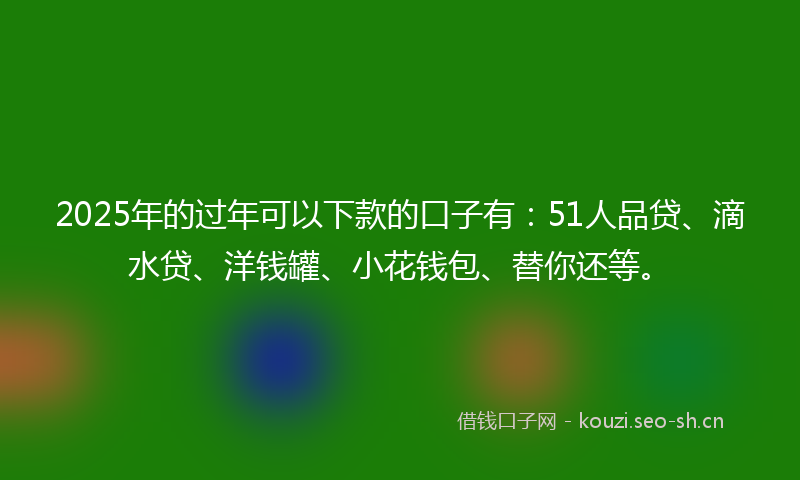 2025年的过年可以下款的口子有：51人品贷、滴水贷、洋钱罐、小花钱包、替你还等。