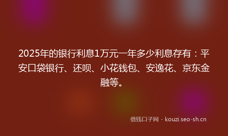 2025年的银行利息1万元一年多少利息存有：平安口袋银行、还呗、小花钱包、安逸花、京东金融等。
