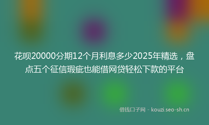 花呗20000分期12个月利息多少2025年精选，盘点五个征信瑕疵也能借网贷轻松下款的平台