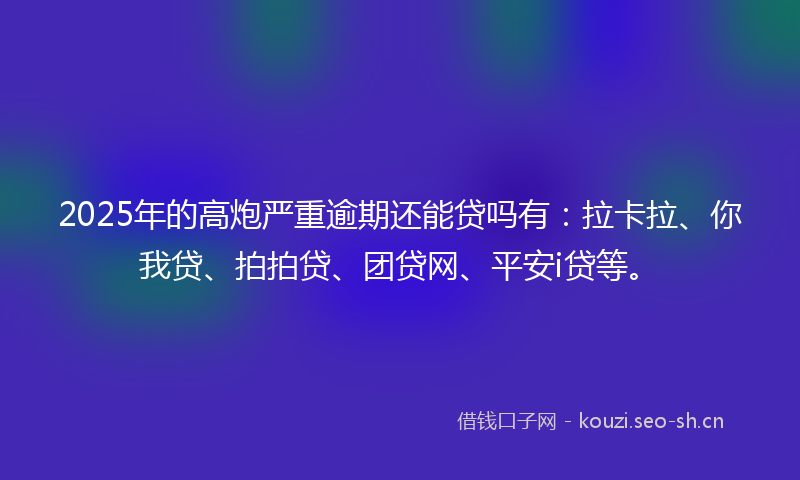 2025年的高炮严重逾期还能贷吗有：拉卡拉、你我贷、拍拍贷、团贷网、平安i贷等。