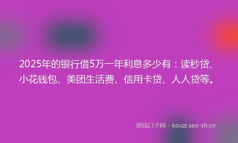 2025年的银行借5万一年利息多少有：读秒贷、小花钱包、美团生活费、信用卡贷、人人贷等。
