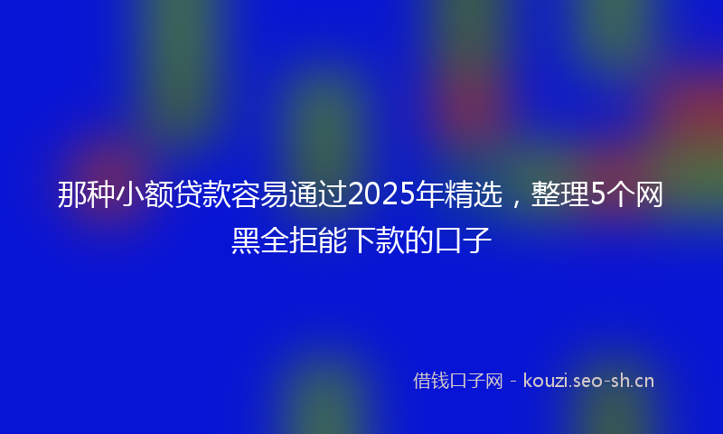 那种小额贷款容易通过2025年精选，整理5个网黑全拒能下款的口子