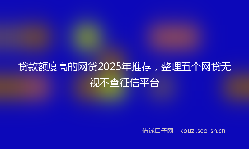 贷款额度高的网贷2025年推荐，整理五个网贷无视不查征信平台