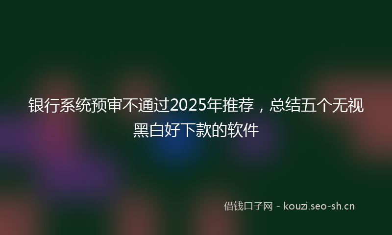 银行系统预审不通过2025年推荐，总结五个无视黑白好下款的软件