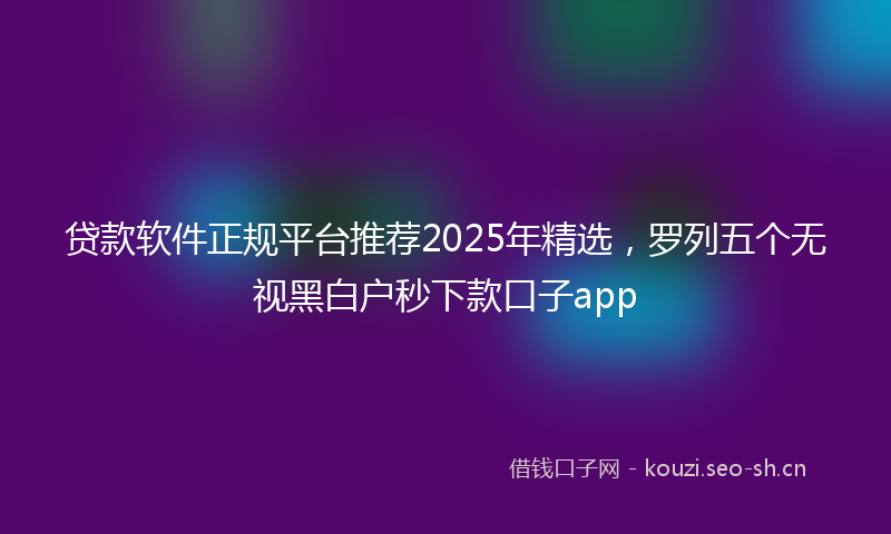 贷款软件正规平台推荐2025年精选，罗列五个无视黑白户秒下款口子app