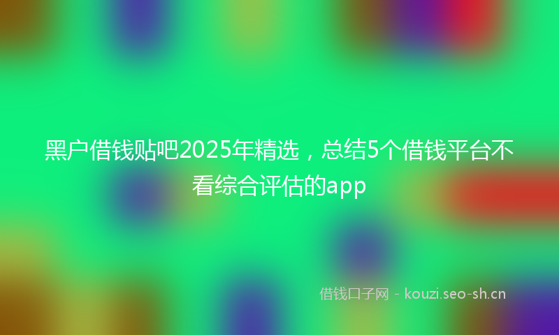黑户借钱贴吧2025年精选，总结5个借钱平台不看综合评估的app