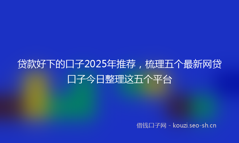 贷款好下的口子2025年推荐，梳理五个最新网贷口子今日整理这五个平台