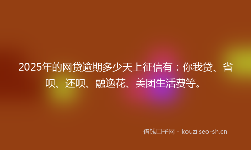 2025年的网贷逾期多少天上征信有：你我贷、省呗、还呗、融逸花、美团生活费等。