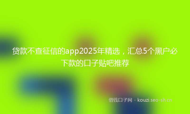 贷款不查征信的app2025年精选，汇总5个黑户必下款的口子贴吧推荐