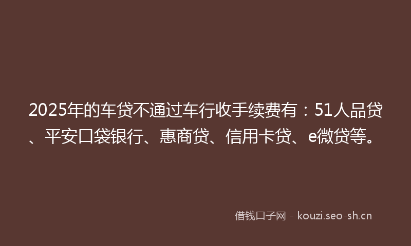 2025年的车贷不通过车行收手续费有：51人品贷、平安口袋银行、惠商贷、信用卡贷、e微贷等。