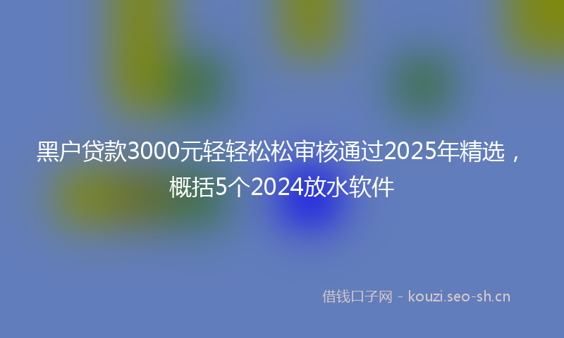 黑户贷款3000元轻轻松松审核通过2025年精选，概括5个2024放水软件