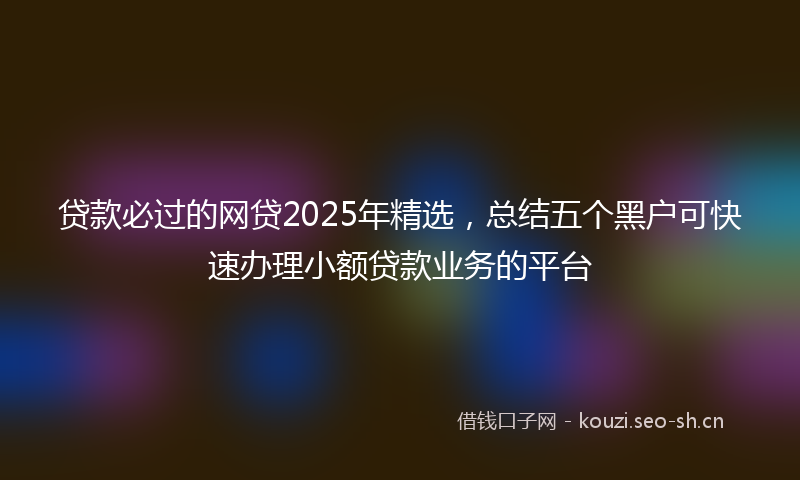 贷款必过的网贷2025年精选，总结五个黑户可快速办理小额贷款业务的平台