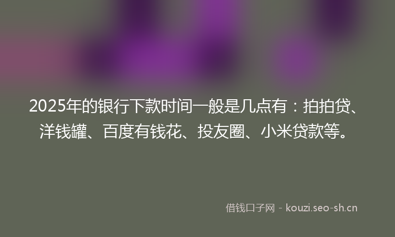 2025年的银行下款时间一般是几点有：拍拍贷、洋钱罐、百度有钱花、投友圈、小米贷款等。