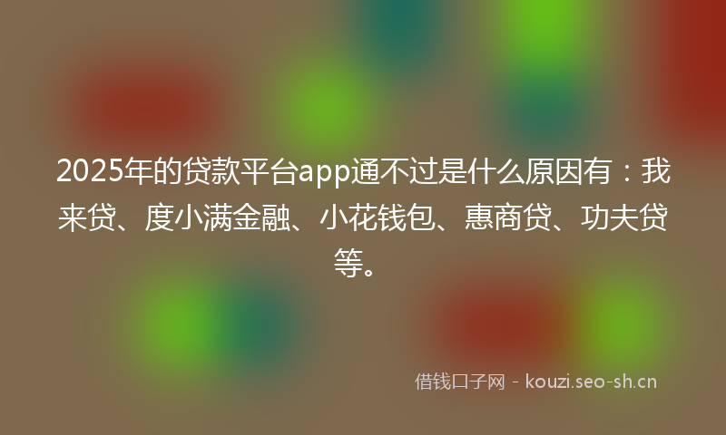 2025年的贷款平台app通不过是什么原因有：我来贷、度小满金融、小花钱包、惠商贷、功夫贷等。