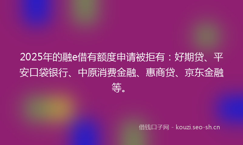 2025年的融e借有额度申请被拒有：好期贷、平安口袋银行、中原消费金融、惠商贷、京东金融等。