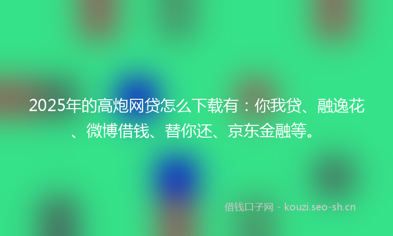 2025年的高炮网贷怎么下载有：你我贷、融逸花、微博借钱、替你还、京东金融等。