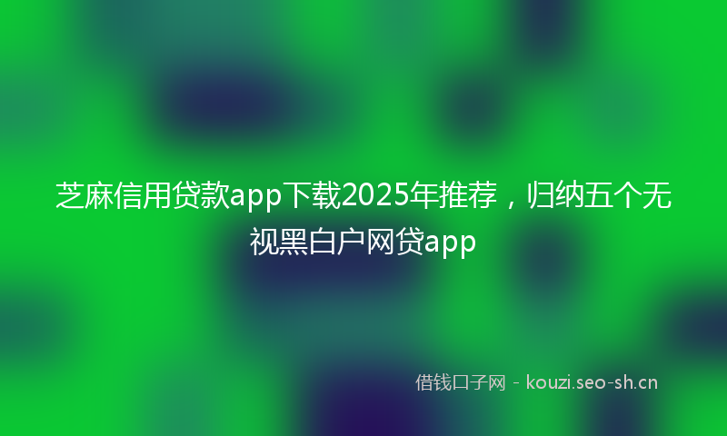 芝麻信用贷款app下载2025年推荐，归纳五个无视黑白户网贷app