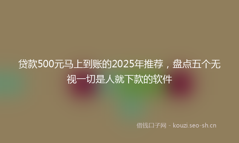 贷款500元马上到账的2025年推荐，盘点五个无视一切是人就下款的软件