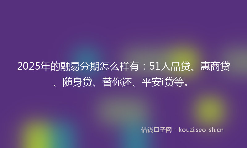 2025年的融易分期怎么样有：51人品贷、惠商贷、随身贷、替你还、平安i贷等。