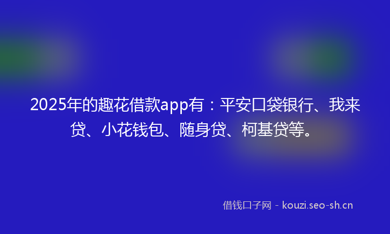 2025年的趣花借款app有：平安口袋银行、我来贷、小花钱包、随身贷、柯基贷等。