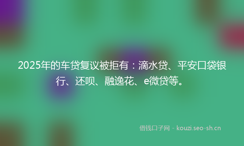 2025年的车贷复议被拒有：滴水贷、平安口袋银行、还呗、融逸花、e微贷等。