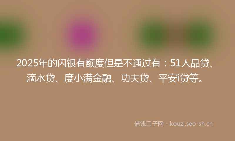 2025年的闪银有额度但是不通过有：51人品贷、滴水贷、度小满金融、功夫贷、平安i贷等。