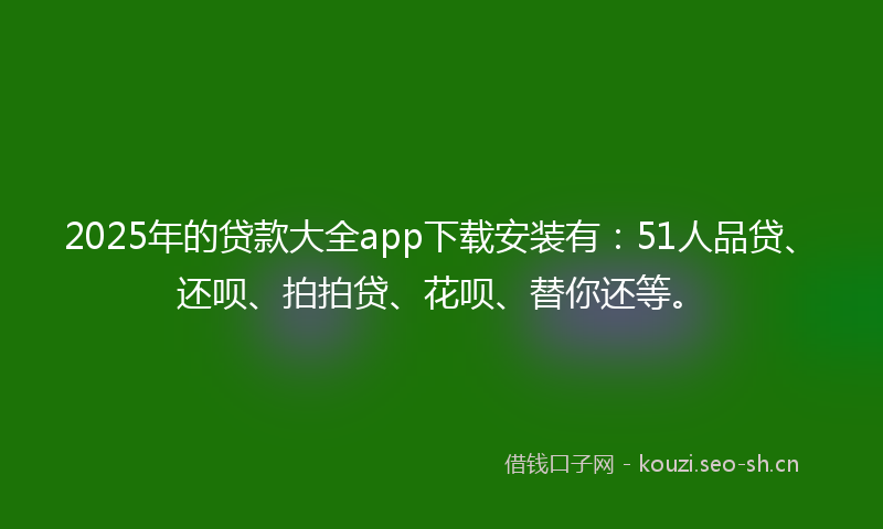 2025年的贷款大全app下载安装有：51人品贷、还呗、拍拍贷、花呗、替你还等。