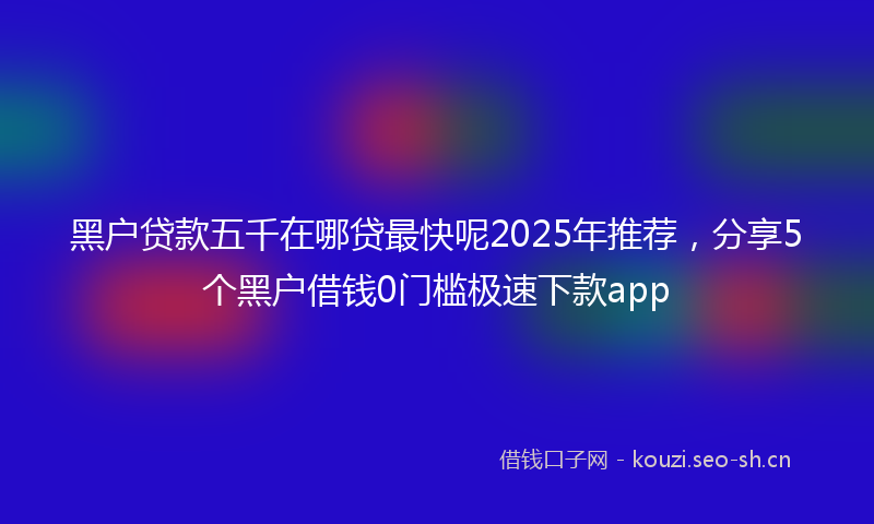 黑户贷款五千在哪贷最快呢2025年推荐，分享5个黑户借钱0门槛极速下款app