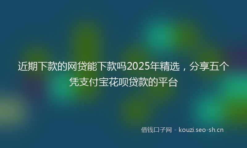 近期下款的网贷能下款吗2025年精选，分享五个凭支付宝花呗贷款的平台