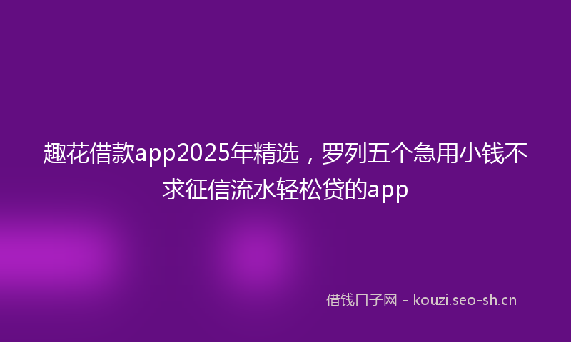 趣花借款app2025年精选，罗列五个急用小钱不求征信流水轻松贷的app