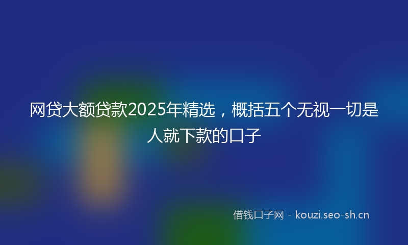 网贷大额贷款2025年精选，概括五个无视一切是人就下款的口子
