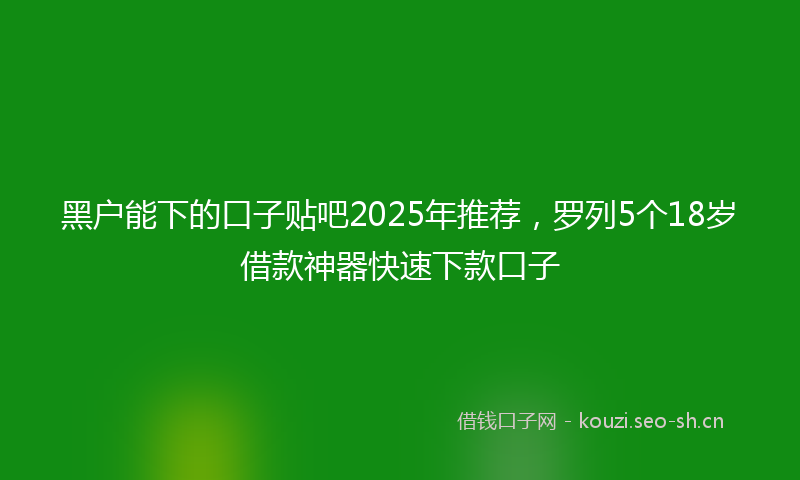 黑户能下的口子贴吧2025年推荐，罗列5个18岁借款神器快速下款口子