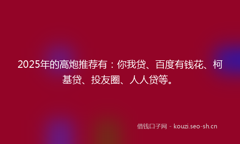 2025年的高炮推荐有：你我贷、百度有钱花、柯基贷、投友圈、人人贷等。