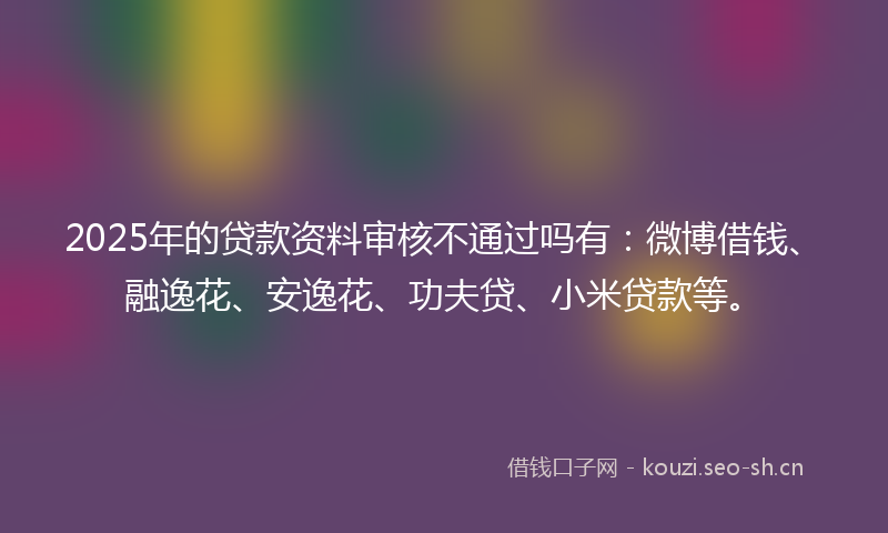 2025年的贷款资料审核不通过吗有：微博借钱、融逸花、安逸花、功夫贷、小米贷款等。