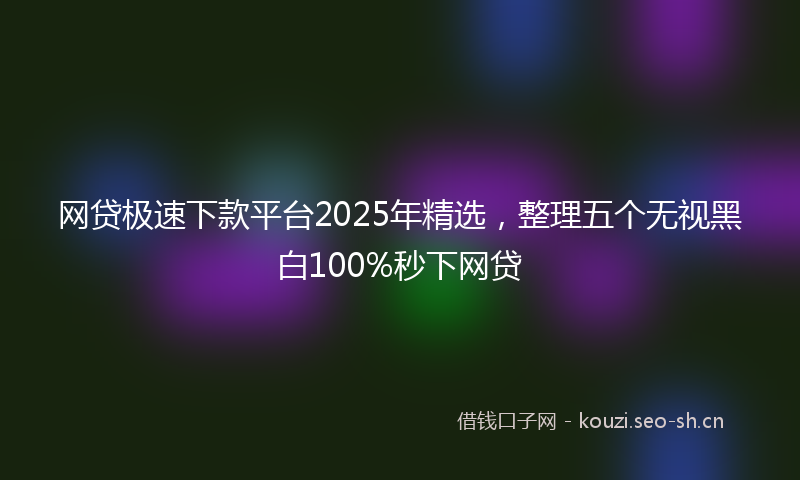 网贷极速下款平台2025年精选，整理五个无视黑白100%秒下网贷