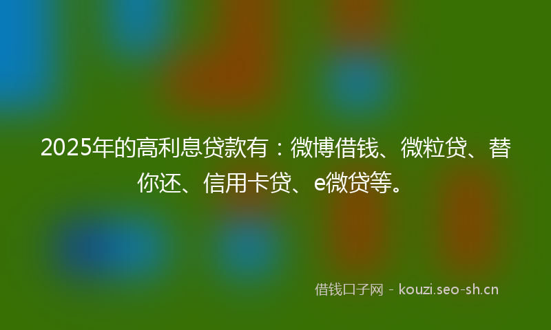 2025年的高利息贷款有：微博借钱、微粒贷、替你还、信用卡贷、e微贷等。