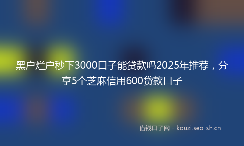 黑户烂户秒下3000口子能贷款吗2025年推荐，分享5个芝麻信用600贷款口子