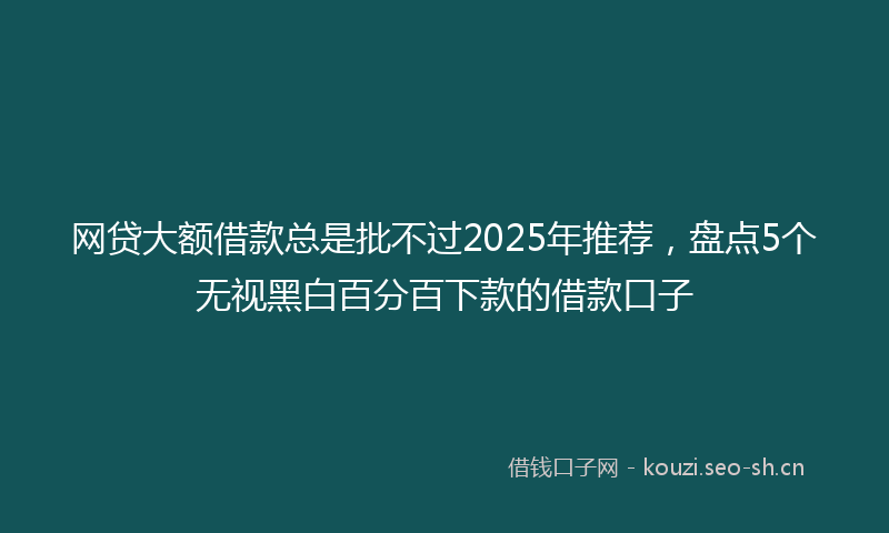 网贷大额借款总是批不过2025年推荐，盘点5个无视黑白百分百下款的借款口子