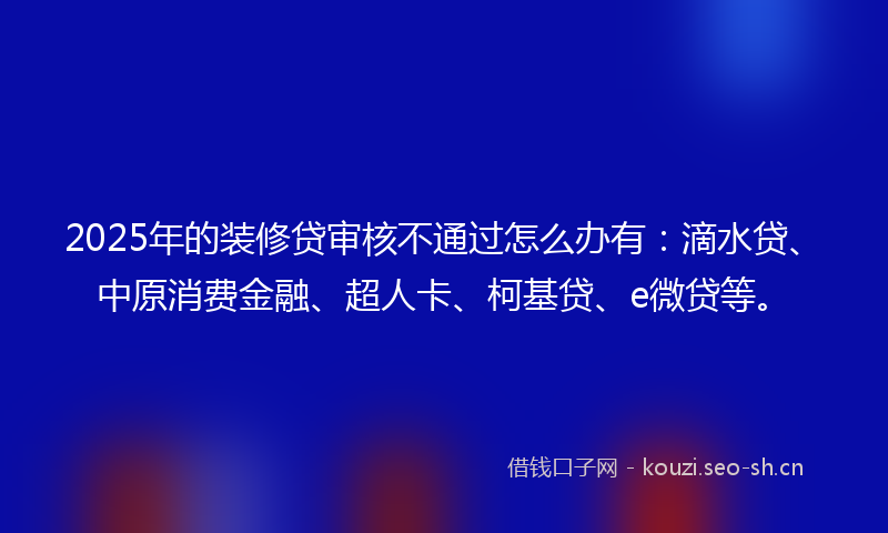 2025年的装修贷审核不通过怎么办有：滴水贷、中原消费金融、超人卡、柯基贷、e微贷等。