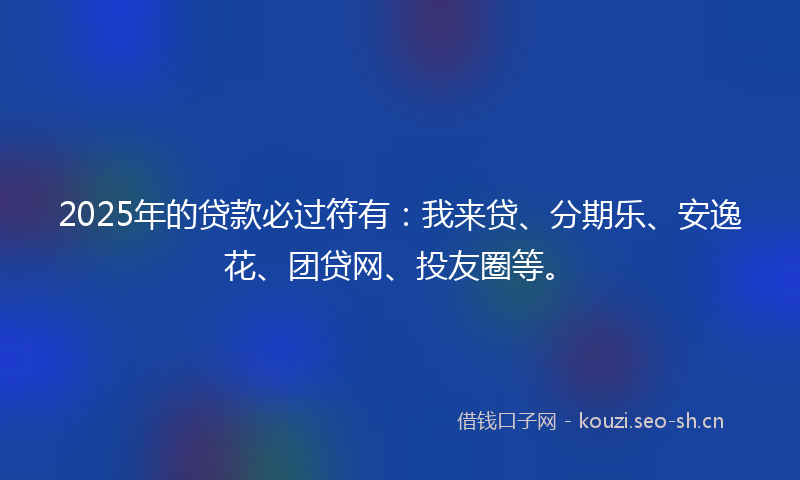 2025年的贷款必过符有：我来贷、分期乐、安逸花、团贷网、投友圈等。