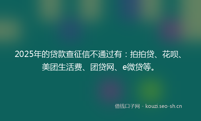 2025年的贷款查征信不通过有：拍拍贷、花呗、美团生活费、团贷网、e微贷等。