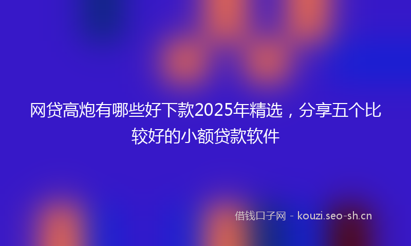 网贷高炮有哪些好下款2025年精选，分享五个比较好的小额贷款软件