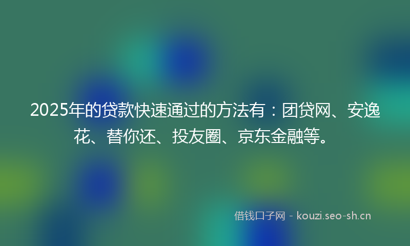 2025年的贷款快速通过的方法有：团贷网、安逸花、替你还、投友圈、京东金融等。